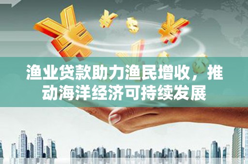 阳江渔业贷款助力渔民增收，推动海洋经济可持续发展