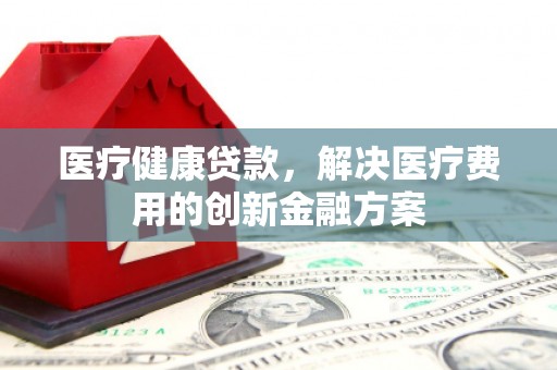 阳江医疗健康贷款，解决医疗费用的创新金融方案