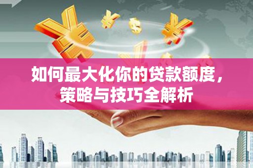 阳江如何最大化你的贷款额度，策略与技巧全解析