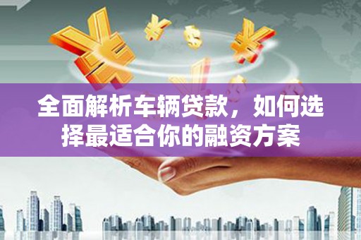 阳江全面解析车辆贷款，如何选择最适合你的融资方案
