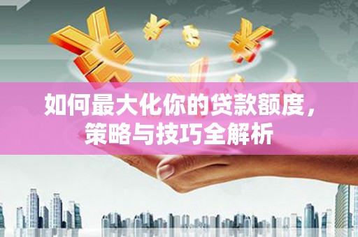 阳江如何最大化你的贷款额度，策略与技巧全解析